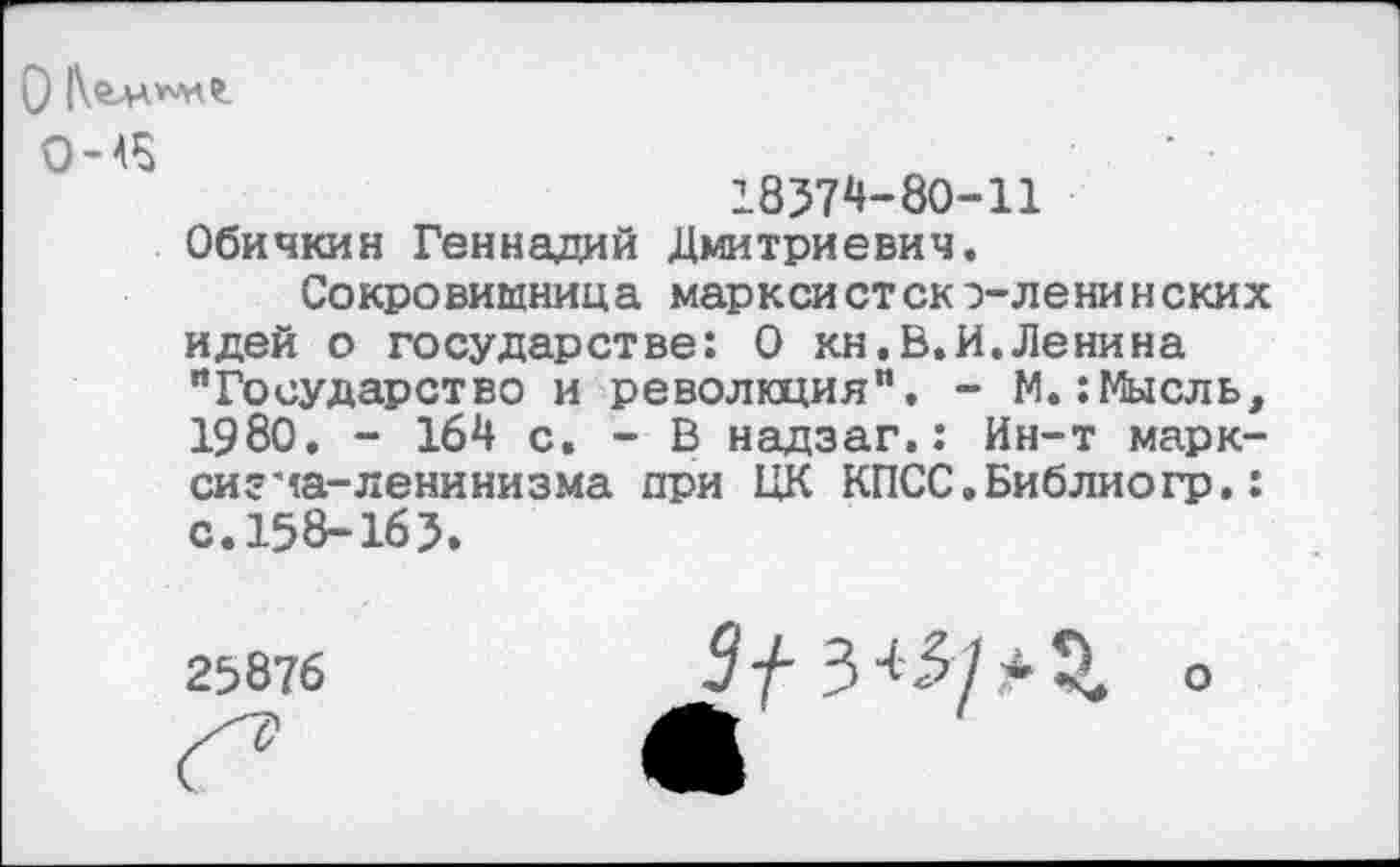 ﻿0-45
18374-80-11 Обичкин Геннадий Дмитриевич.
Сокровищница марксистско-ленинских идей о государстве: О кн.В.И. Ленина "Государство и революция". - М.:Мысль, 1980. - 164 с. - В надзаг.: Ин-т марксизма-ленинизма при ЦК КПСС.Библиогр.: с. 158-163.
О
25876
9 у-